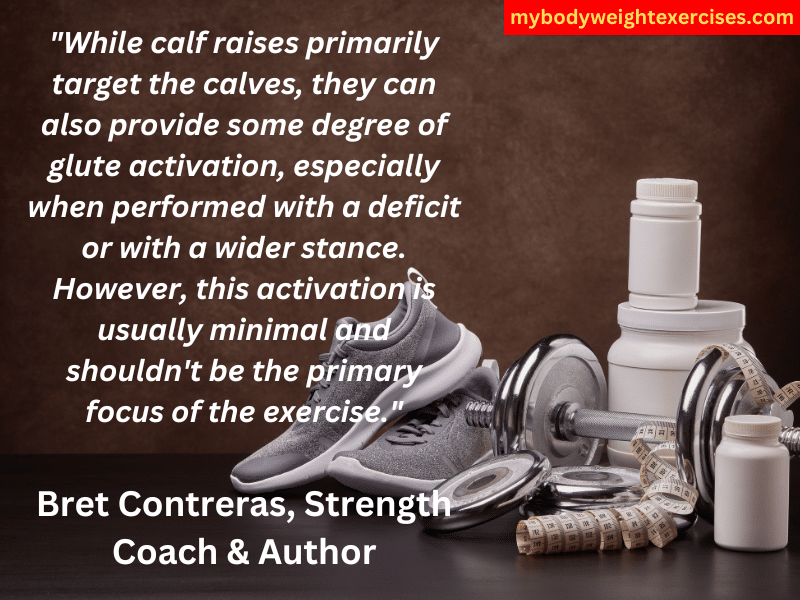 Bret Contreras, Strength Coach & Author: "While calf raises primarily target the calves, they can also provide some degree of glute activation, especially when performed with a deficit or with a wider stance. However, this activation is usually minimal and shouldn't be the primary focus of the exercise."