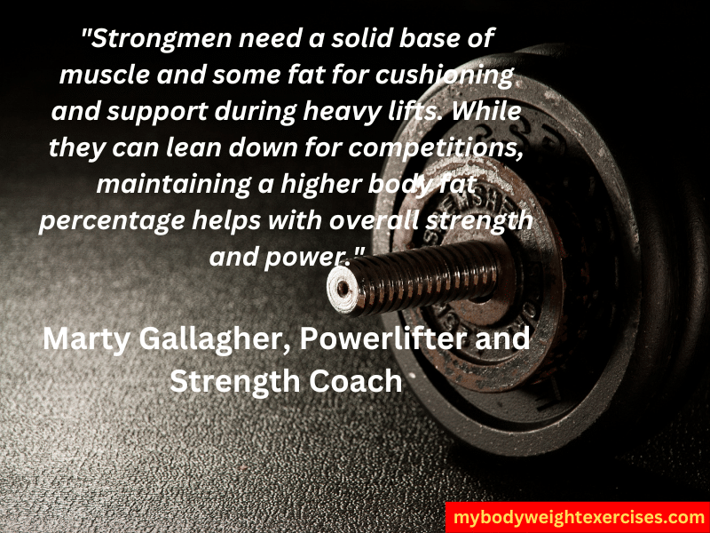 Marty Gallagher, Powerlifter and Strength Coach: "Strongmen need a solid base of muscle and some fat for cushioning and support during heavy lifts. While they can lean down for competitions, maintaining a higher body fat percentage helps with overall strength and power."